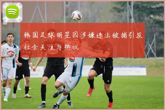 韩国足球明星因涉嫌违法被捕引发社会关注与热议