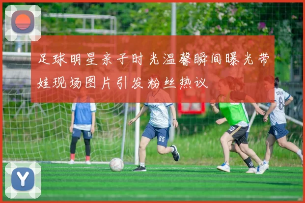 足球明星亲子时光温馨瞬间曝光带娃现场图片引发粉丝热议