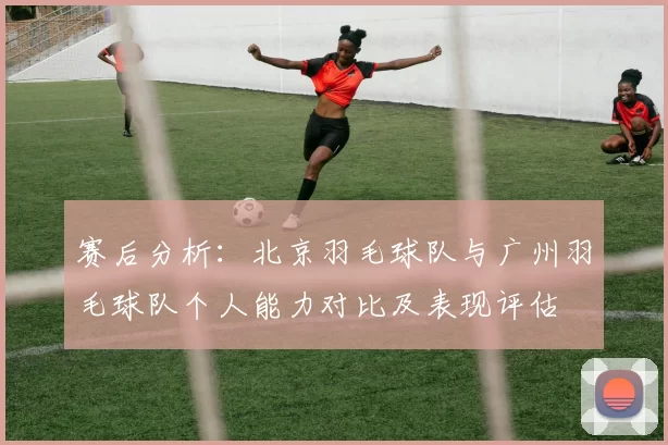 赛后分析：北京羽毛球队与广州羽毛球队个人能力对比及表现评估