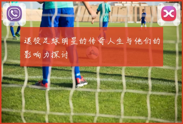 退役足球明星的传奇人生与他们的影响力探讨