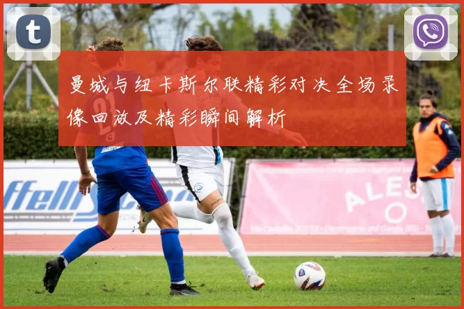 曼城与纽卡斯尔联精彩对决全场录像回放及精彩瞬间解析