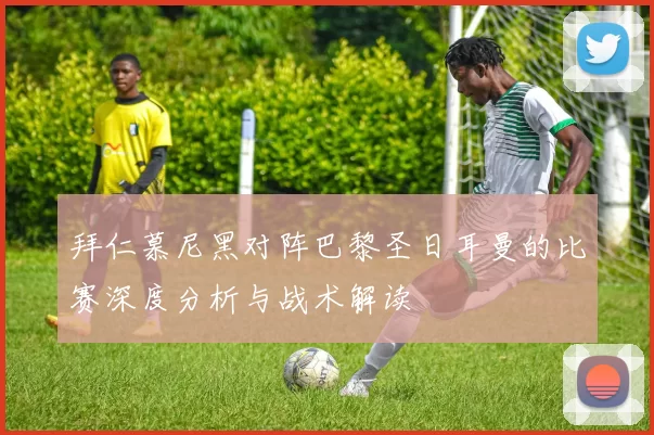 拜仁慕尼黑对阵巴黎圣日耳曼的比赛深度分析与战术解读