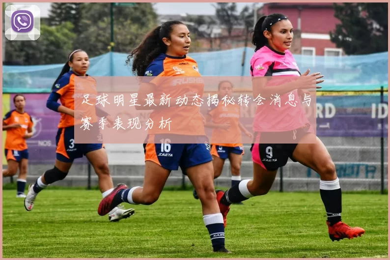 足球明星最新动态揭秘转会消息与赛季表现分析