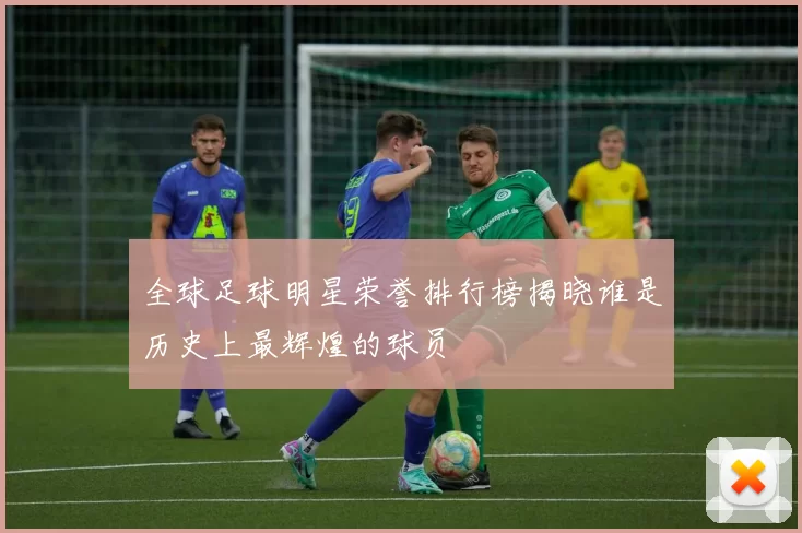 全球足球明星荣誉排行榜揭晓谁是历史上最辉煌的球员