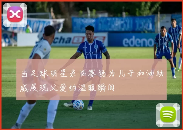 当足球明星亲临赛场为儿子加油助威展现父爱的温暖瞬间