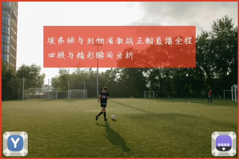 埃弗顿与利物浦激战正酣直播全程回顾与精彩瞬间分析