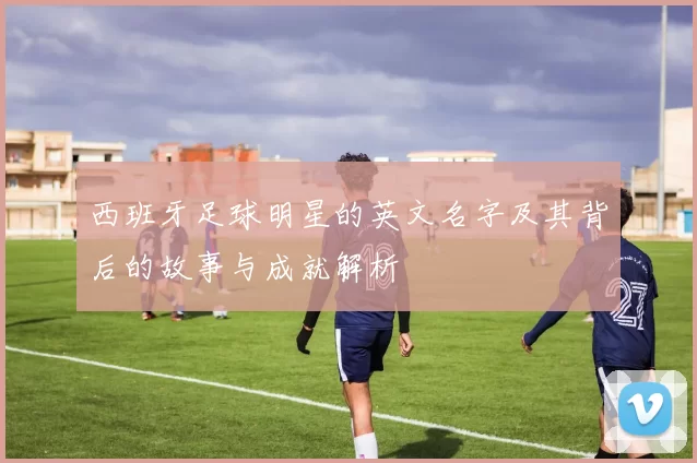西班牙足球明星的英文名字及其背后的故事与成就解析