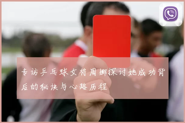 专访乒乓球女将周娜探讨她成功背后的秘诀与心路历程