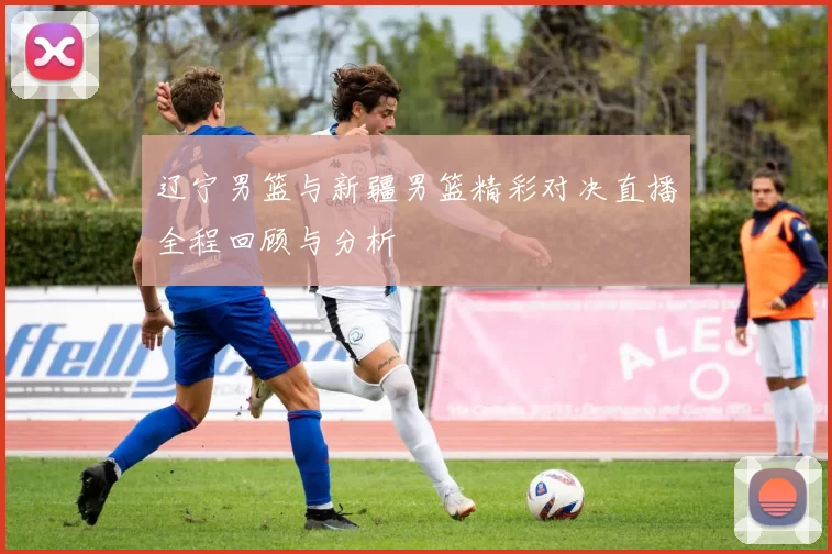 辽宁男篮与新疆男篮精彩对决直播全程回顾与分析