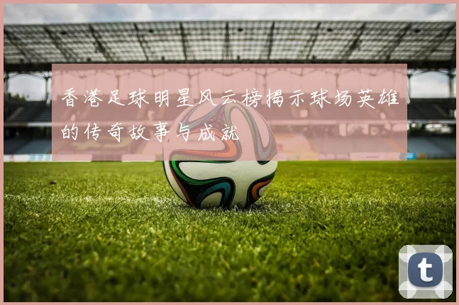 香港足球明星风云榜揭示球场英雄的传奇故事与成就