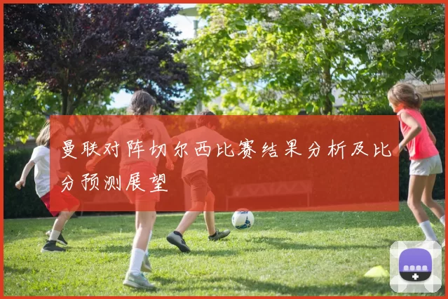 曼联对阵切尔西比赛结果分析及比分预测展望