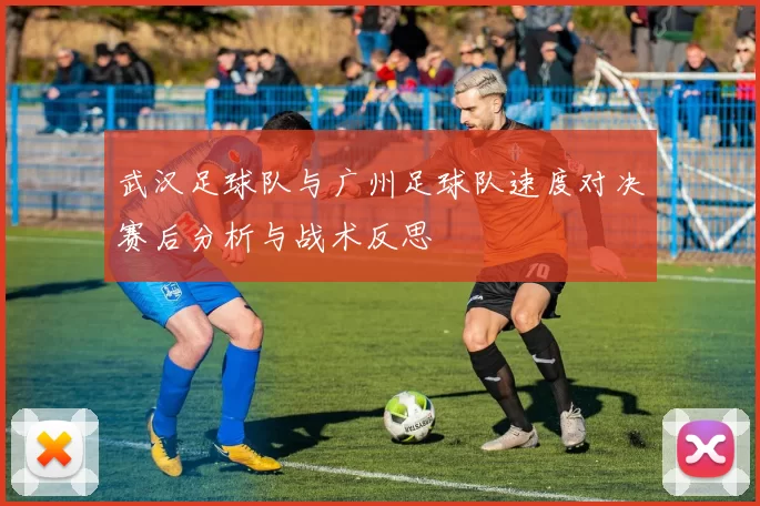 武汉足球队与广州足球队速度对决赛后分析与战术反思