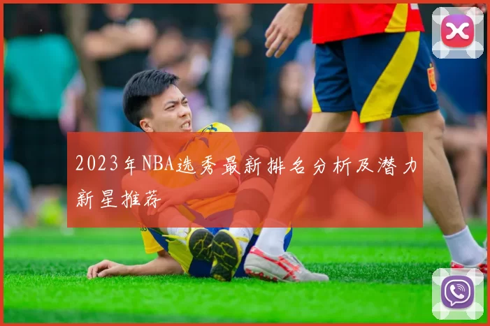 2023年NBA选秀最新排名分析及潜力新星推荐