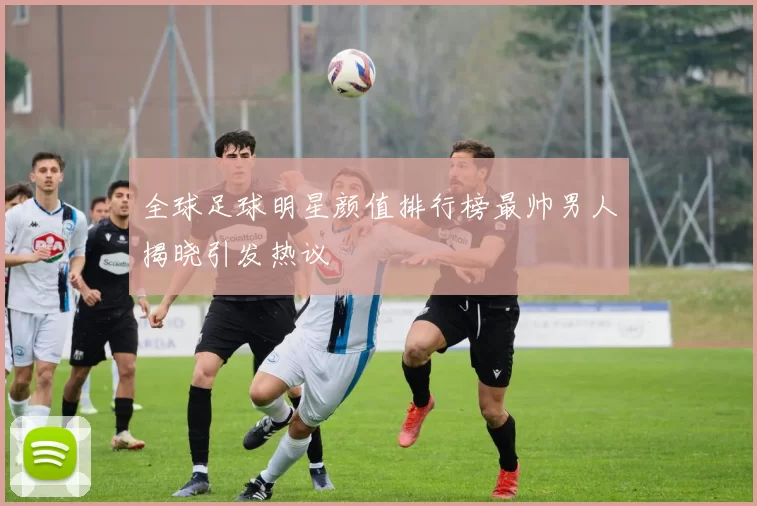全球足球明星颜值排行榜最帅男人揭晓引发热议