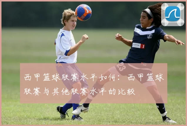 西甲篮球联赛水平如何：西甲篮球联赛与其他联赛水平的比较