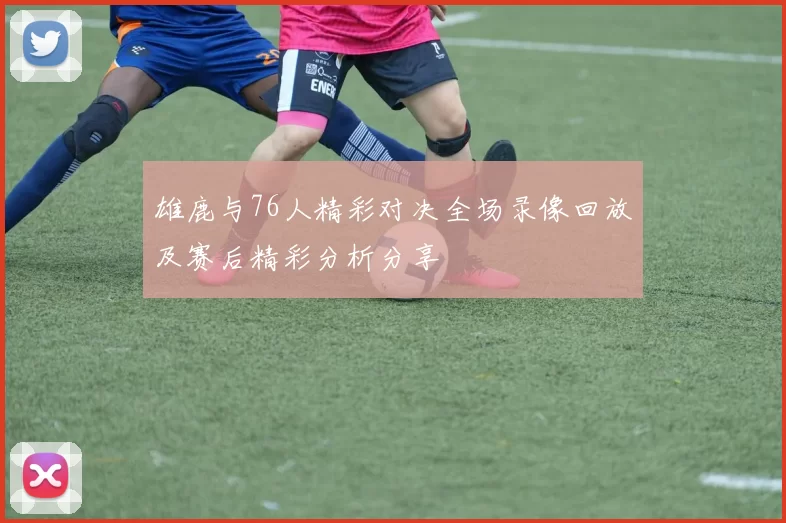 雄鹿与76人精彩对决全场录像回放及赛后精彩分析分享
