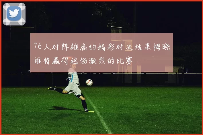 76人对阵雄鹿的精彩对决结果揭晓谁将赢得这场激烈的比赛