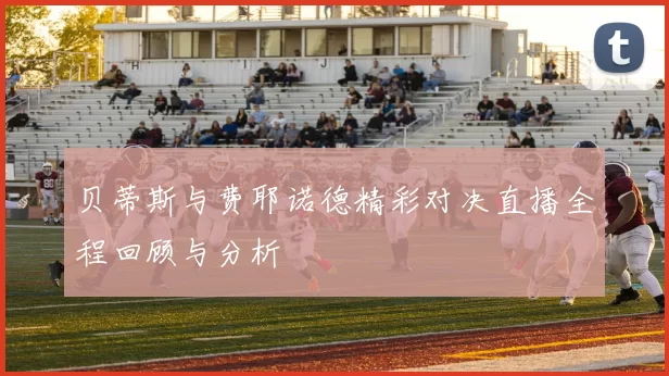 贝蒂斯与费耶诺德精彩对决直播全程回顾与分析
