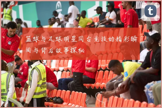 篮球与足球明星同台竞技的精彩瞬间与背后故事探秘
