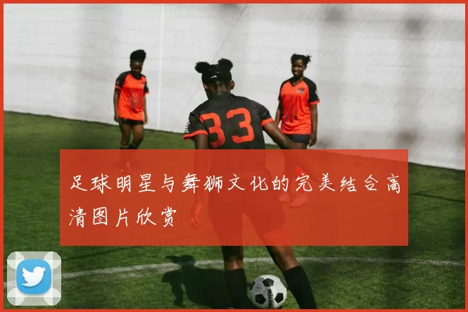 足球明星与舞狮文化的完美结合高清图片欣赏