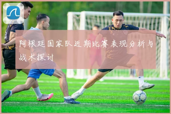 阿根廷国家队近期比赛表现分析与战术探讨