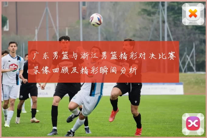 广东男篮与浙江男篮精彩对决比赛录像回顾及精彩瞬间分析
