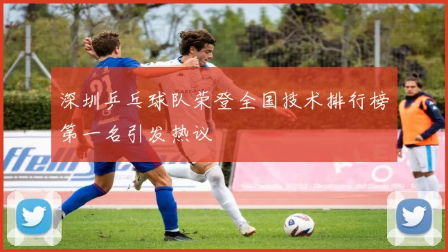 深圳乒乓球队荣登全国技术排行榜第一名引发热议