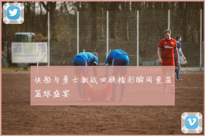 快船与勇士激战回顾精彩瞬间重温篮球盛宴
