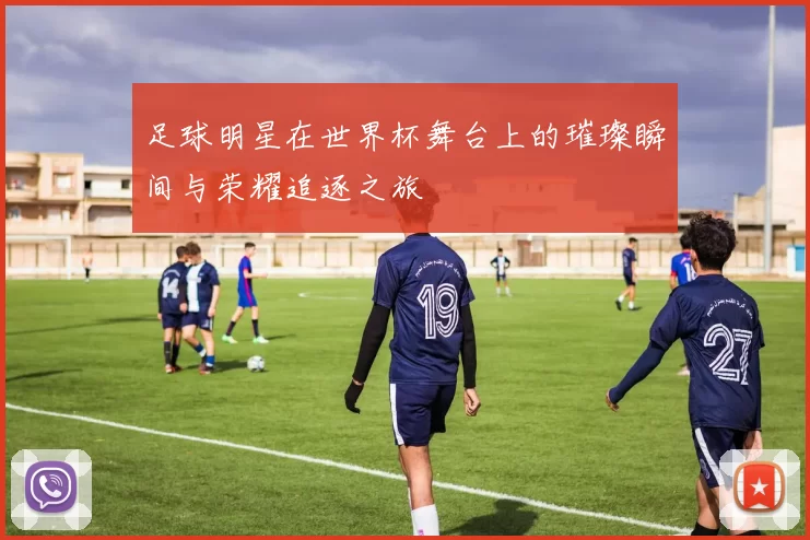 足球明星在世界杯舞台上的璀璨瞬间与荣耀追逐之旅