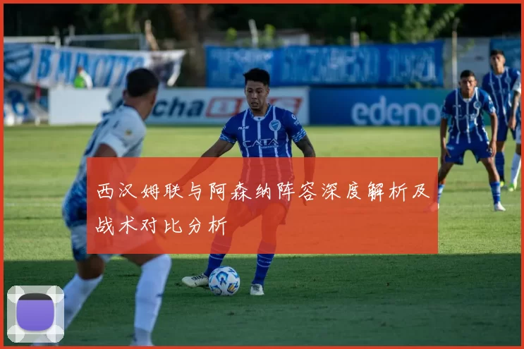 西汉姆联与阿森纳阵容深度解析及战术对比分析