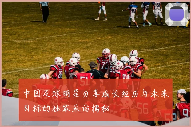 中国足球明星分享成长经历与未来目标的独家采访揭秘