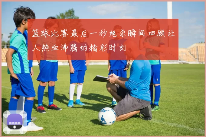 篮球比赛最后一秒绝杀瞬间回顾让人热血沸腾的精彩时刻