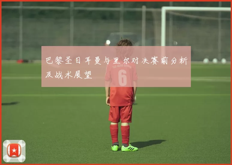 巴黎圣日耳曼与里尔对决赛前分析及战术展望
