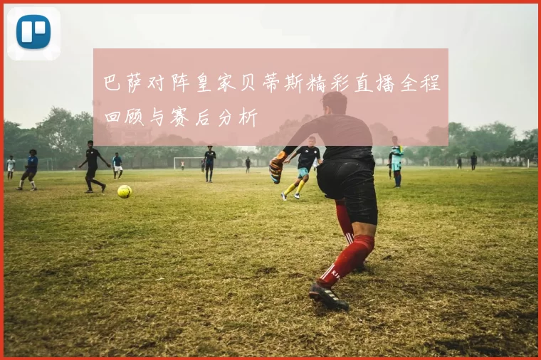 巴萨对阵皇家贝蒂斯精彩直播全程回顾与赛后分析